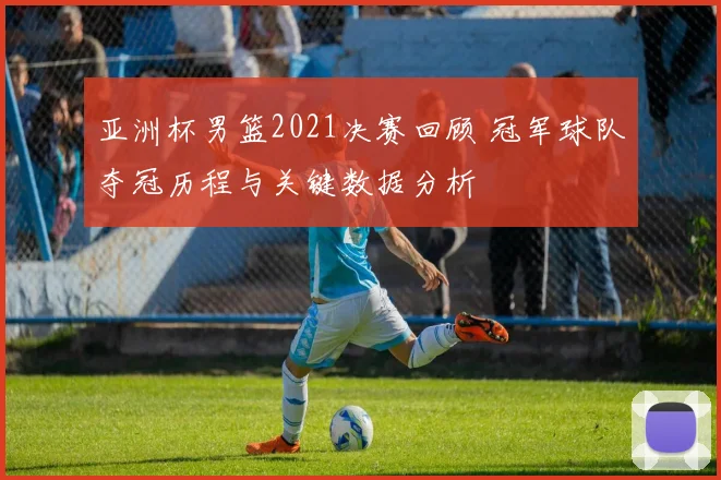 亚洲杯男篮2021决赛回顾 冠军球队夺冠历程与关键数据分析