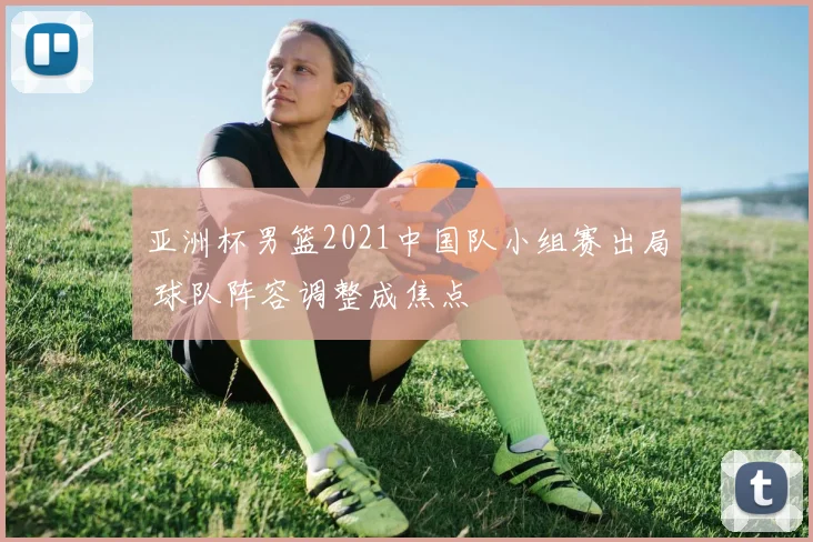 亚洲杯男篮2021中国队小组赛出局 球队阵容调整成焦点