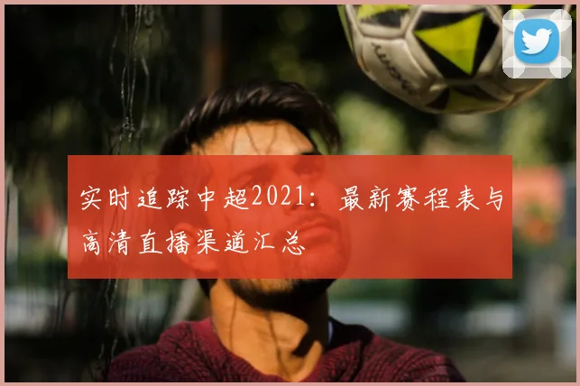 实时追踪中超2021：最新赛程表与高清直播渠道汇总
