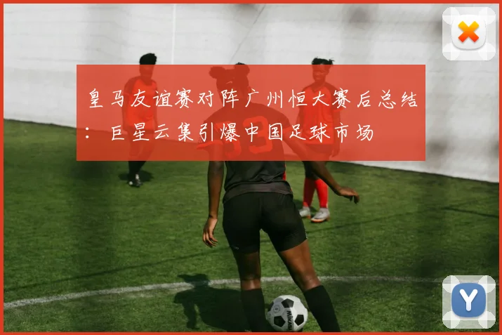 皇马友谊赛对阵广州恒大赛后总结：巨星云集引爆中国足球市场