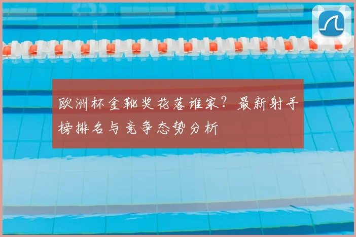欧洲杯金靴奖花落谁家？最新射手榜排名与竞争态势分析