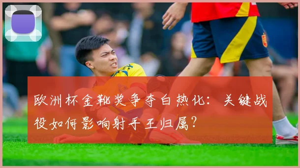 欧洲杯金靴奖争夺白热化：关键战役如何影响射手王归属？