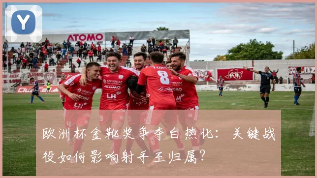 欧洲杯金靴奖争夺白热化：关键战役如何影响射手王归属？
